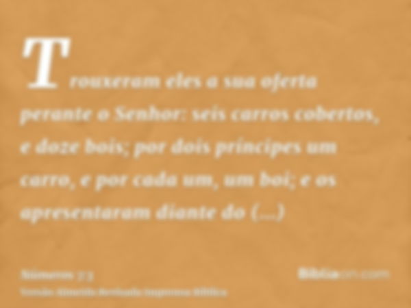 Trouxeram eles a sua oferta perante o Senhor: seis carros cobertos, e doze bois; por dois príncipes um carro, e por cada um, um boi; e os apresentaram diante do