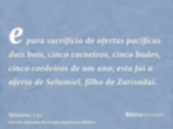 e para sacrifício de ofertas pacíficas dois bois, cinco carneiros, cinco bodes, cinco cordeiros de um ano; esta foi a oferta de Selumiel, filho de Zurisadai.