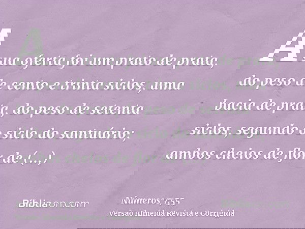 A sua oferta foi um prato de prata, do peso de cento e trinta siclos, uma bacia de prata, do peso de setenta siclos, segundo o siclo do santuário; ambos cheios
