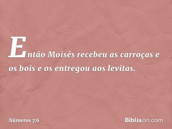 Então Moisés recebeu as carroças e os bois e os entregou aos levitas. -- Números 7:6