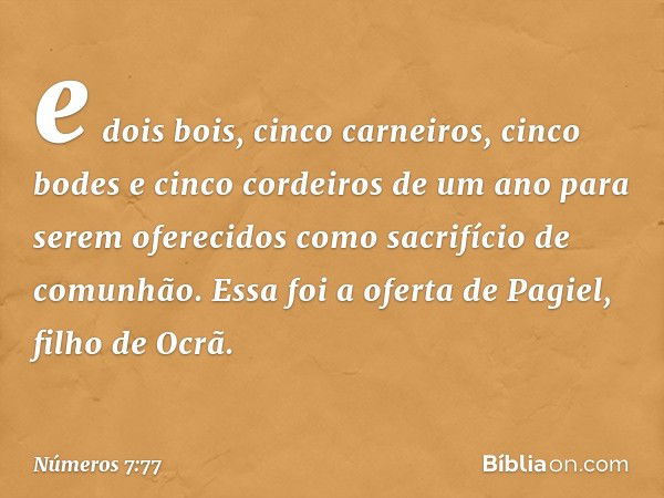 e dois bois, cinco carneiros, cinco bodes e cinco cordeiros de um ano para serem oferecidos como sacrifício de comunhão. Essa foi a oferta de Pagiel, filho de O