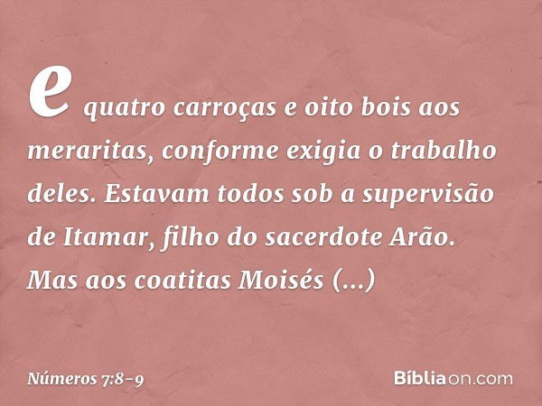 e quatro carroças e oito bois aos meraritas, conforme exigia o trabalho deles. Estavam todos sob a supervisão de Itamar, filho do sacerdote Arão. Mas aos coatit