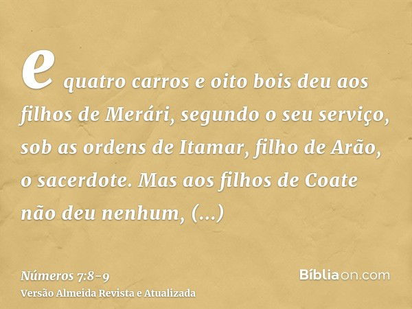 e quatro carros e oito bois deu aos filhos de Merári, segundo o seu serviço, sob as ordens de Itamar, filho de Arão, o sacerdote.Mas aos filhos de Coate não deu