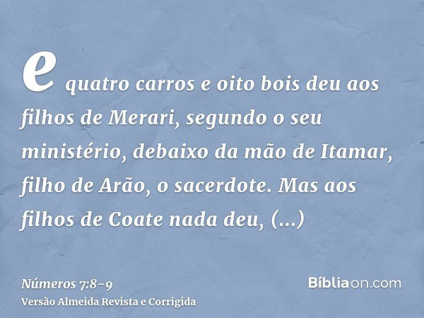 e quatro carros e oito bois deu aos filhos de Merari, segundo o seu ministério, debaixo da mão de Itamar, filho de Arão, o sacerdote.Mas aos filhos de Coate nad