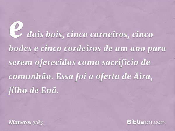 e dois bois, cinco carneiros, cinco bodes e cinco cordeiros de um ano para serem oferecidos como sacrifício de comunhão. Essa foi a oferta de Aira, filho de Enã