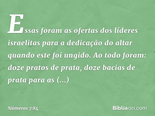 Essas foram as ofertas dos líderes israelitas para a dedicação do altar quando este foi ungido. Ao todo foram: doze pratos de prata, doze bacias de prata para a