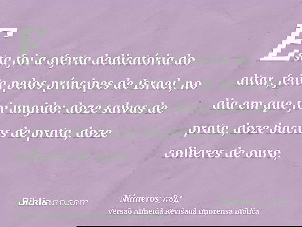 Esta foi a oferta dedicatória do altar, feita pelos príncipes de Israel, no dia em que foi ungido: doze salvas de prata, doze bacias de prata, doze colheres de