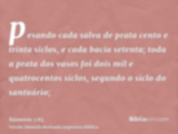 pesando cada salva de prata cento e trinta siclos, e cada bacia setenta; toda a prata dos vasos foi dois mil e quatrocentos siclos, segundo o siclo do santuário