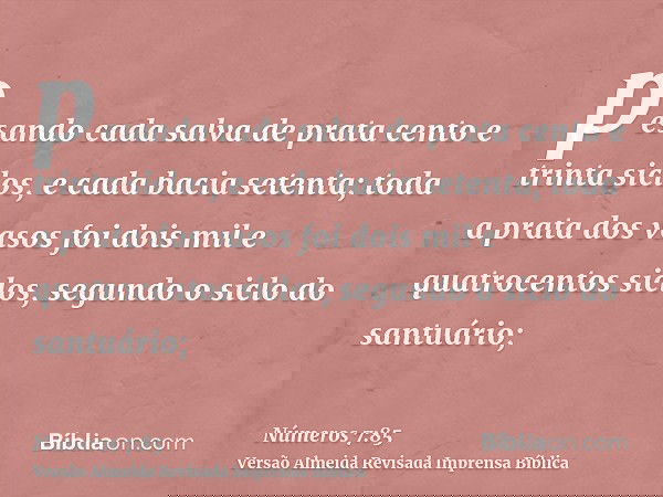 pesando cada salva de prata cento e trinta siclos, e cada bacia setenta; toda a prata dos vasos foi dois mil e quatrocentos siclos, segundo o siclo do santuário