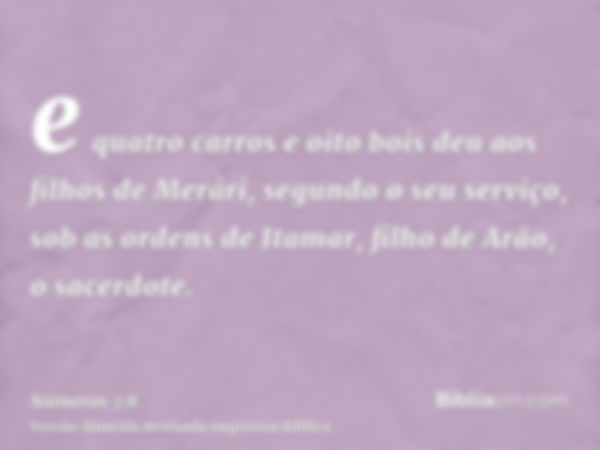 e quatro carros e oito bois deu aos filhos de Merári, segundo o seu serviço, sob as ordens de Itamar, filho de Arão, o sacerdote.