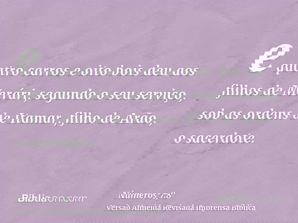 e quatro carros e oito bois deu aos filhos de Merári, segundo o seu serviço, sob as ordens de Itamar, filho de Arão, o sacerdote.