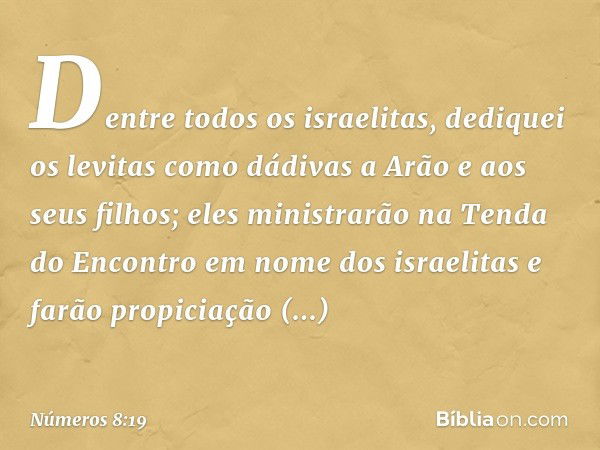 Dentre todos os israelitas, dediquei os levitas como dádivas a Arão e aos seus filhos; eles ministrarão na Tenda do Encontro em nome dos israelitas e farão prop