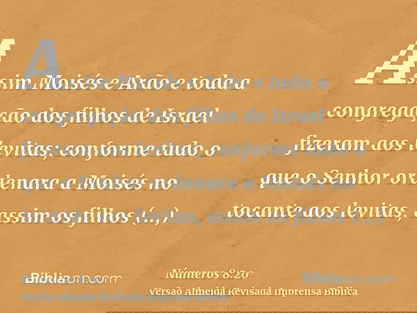 Assim Moisés e Arão e toda a congregação dos filhos de Israel fizeram aos levitas; conforme tudo o que o Senhor ordenara a Moisés no tocante aos levitas, assim 