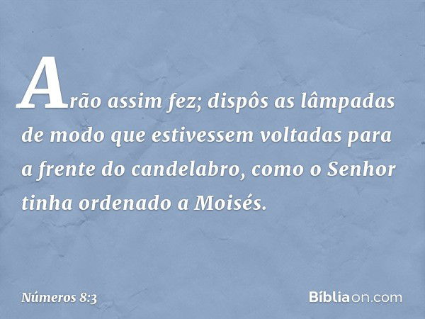 Arão assim fez; dispôs as lâmpadas de modo que estivessem voltadas para a frente do candelabro, como o Senhor tinha ordenado a Moisés. -- Números 8:3