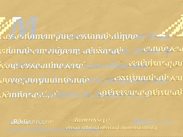 Mas o homem que, estando limpo e não se achando em viagem, deixar de celebrar a páscoa, essa alma será extirpada do seu povo; porquanto não ofereceu a oferta do