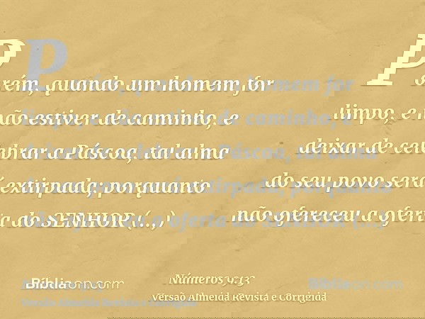 Porém, quando um homem for limpo, e não estiver de caminho, e deixar de celebrar a Páscoa, tal alma do seu povo será extirpada; porquanto não ofereceu a oferta 