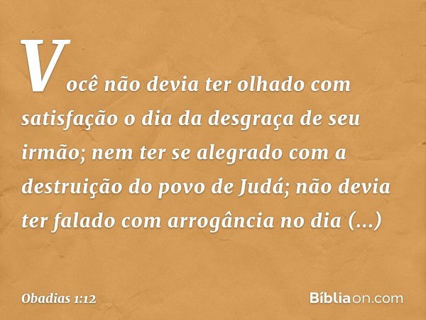 Você não devia ter olhado
com satisfa­ção
o dia da desgraça de seu irmão;
nem ter se alegrado
com a destruição do povo de
Judá;
não devia ter falado com arrogân