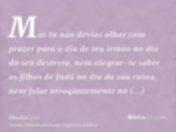 Mas tu não devias olhar com prazer para o dia de teu irmão no dia do seu desterro, nem alegrar-te sobre os filhos de Judá no dia da sua ruína, nem falar arrogan