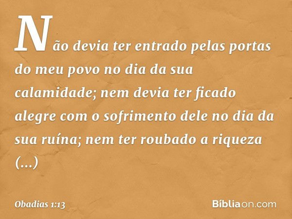 Não devia ter entrado pelas portas
do meu povo
no dia da sua calamidade;
nem devia ter ficado alegre
com o sofrimento dele
no dia da sua ruína;
nem ter roubado 