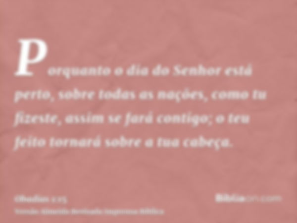 Porquanto o dia do Senhor está perto, sobre todas as nações, como tu fizeste, assim se fará contigo; o teu feito tornará sobre a tua cabeça.