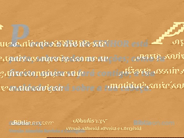 Porque o dia do SENHOR está perto, sobre todas as nações; como tu fizeste, assim se fará contigo; a tua maldade cairá sobre a tua cabeça.