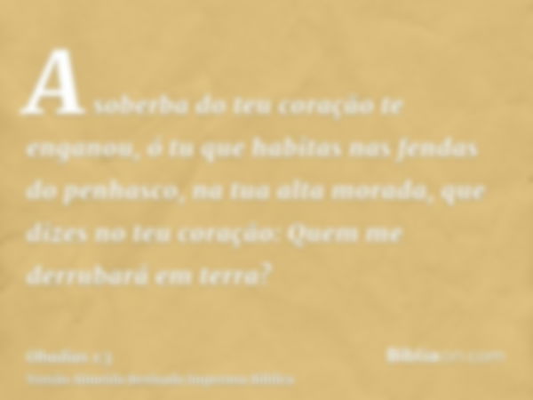 A soberba do teu coração te enganou, ó tu que habitas nas fendas do penhasco, na tua alta morada, que dizes no teu coração: Quem me derrubará em terra?