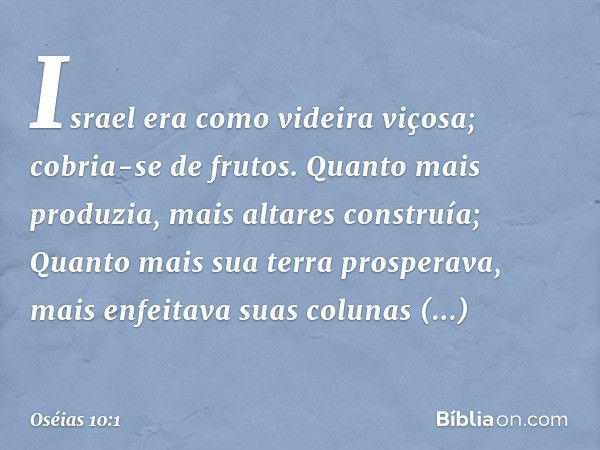 Israel era como videira viçosa;
cobria-se de frutos.
Quanto mais produzia,
mais altares construía;
Quanto mais sua terra prosperava,
mais enfeitava
suas colunas