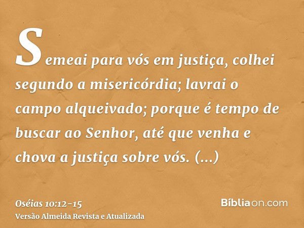 Semeai para vós em justiça, colhei segundo a misericórdia; lavrai o campo alqueivado; porque é tempo de buscar ao Senhor, até que venha e chova a justiça sobre 