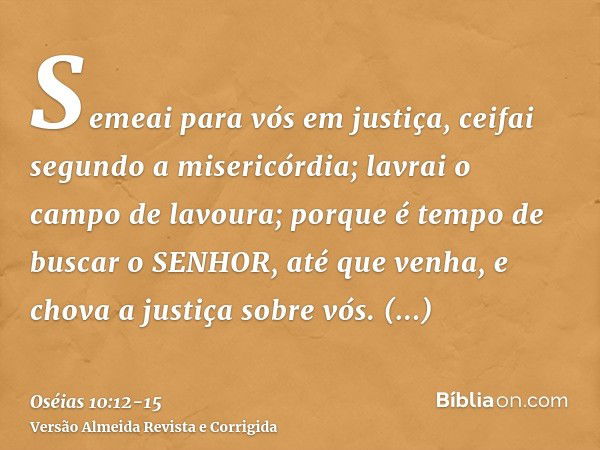 Semeai para vós em justiça, ceifai segundo a misericórdia; lavrai o campo de lavoura; porque é tempo de buscar o SENHOR, até que venha, e chova a justiça sobre 