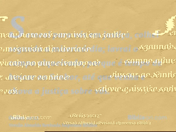 Semeai para vós em justiça, colhei segundo a misericórdia; lavrai o campo alqueivado; porque é tempo de buscar ao Senhor, até que venha e chova a justiça sobre