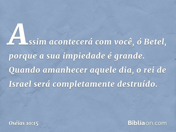 Assim acontecerá com você, ó Betel,
porque a sua impiedade é grande.
Quando amanhecer aquele dia,
o rei de Israel
será completamente destruído. -- Oséias 10:15