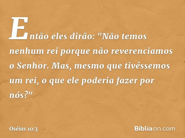 Então eles dirão:
"Não temos nenhum rei porque
não reverenciamos o Senhor.
Mas, mesmo que tivéssemos um rei,
o que ele poderia fazer por nós?" -- Oséias 10:3