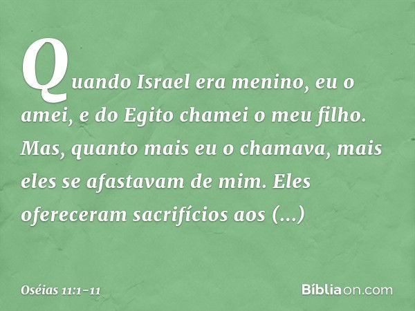 "Quando Israel era menino,
eu o amei,
e do Egito chamei o meu filho. Mas, quanto mais eu o chamava,
mais eles se afastavam de mim.
Eles ofereceram sacrifícios a