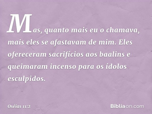 Mas, quanto mais eu o chamava,
mais eles se afastavam de mim.
Eles ofereceram sacrifícios aos baalins
e queimaram incenso
para os ídolos esculpidos. -- Oséias 1