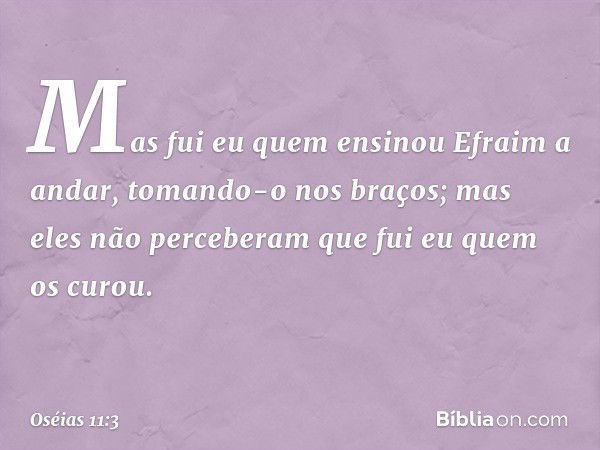 Mas fui eu quem ensinou
Efraim a andar,
tomando-o nos braços;
mas eles não perceberam
que fui eu quem os curou. -- Oséias 11:3