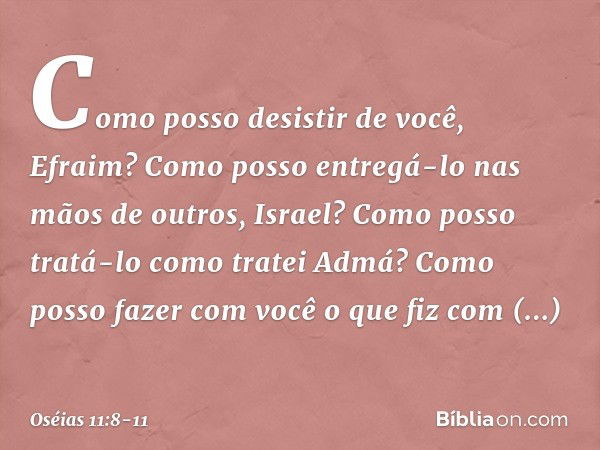 "Como posso desistir de você, Efraim?
Como posso entregá-lo
nas mãos de outros, Israel?
Como posso tratá-lo como tratei Admá?
Como posso fazer com você
o que fi