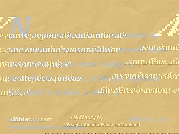 No ventre pegou do calcanhar de seu irmão; e na sua idade varonil lutou com Deus.Lutou com o anjo, e prevaleceu; chorou, e lhe fez súplicas. Em Betel o achou, e