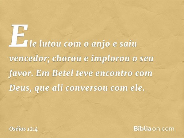 Ele lutou com o anjo e saiu vencedor;
chorou e implorou o seu favor.
Em Betel teve encontro com Deus,
que ali conversou com ele. -- Oséias 12:4