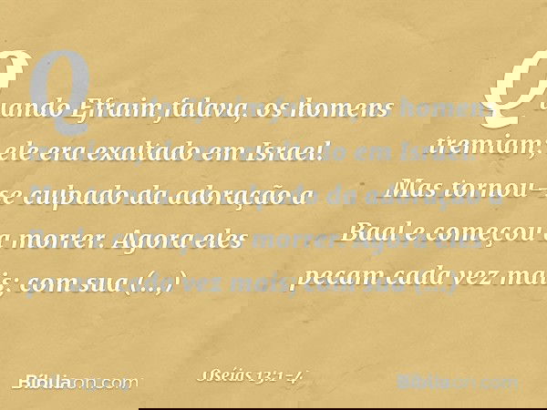 Quando Efraim falava,
os homens tremiam;
ele era exaltado em Israel.
Mas tornou-se culpado
da adoração a Baal
e começou a morrer. Agora eles pecam cada vez mais