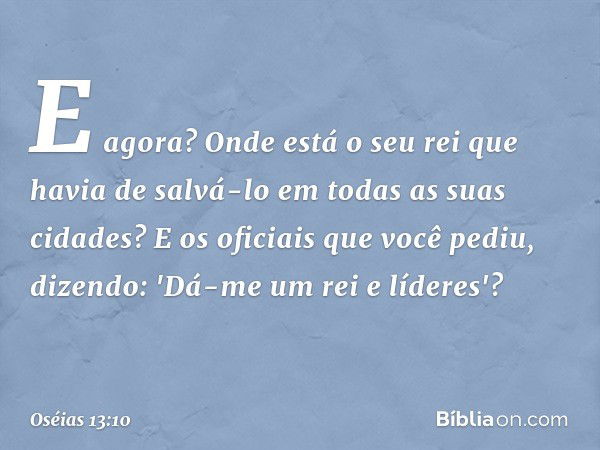 E agora? Onde está o seu rei
que havia de salvá-lo
em todas as suas cidades?
E os oficiais que você pediu, dizendo:
'Dá-me um rei e líderes'? -- Oséias 13:10