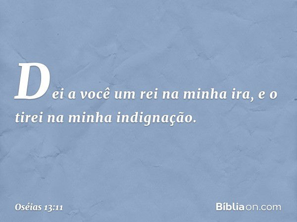 Dei a você um rei na minha ira,
e o tirei na minha indignação. -- Oséias 13:11