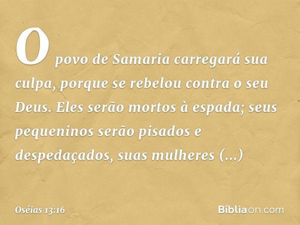 O povo de Samaria
carregará sua culpa,
porque se rebelou
contra o seu Deus.
Eles serão mortos à espada;
seus pequeninos serão pisados
e despedaçados,
suas mulhe