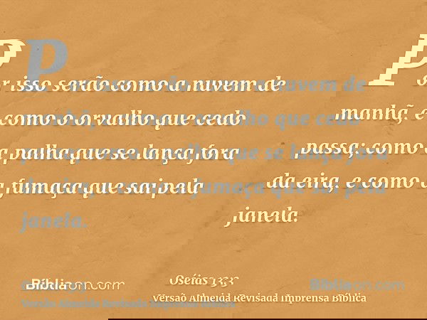 Por isso serão como a nuvem de manhã, e como o orvalho que cedo passa; como a palha que se lança fora da eira, e como a fumaça que sai pela janela.