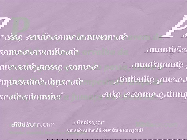 Por isso, serão como a nuvem de manhã e como o orvalho da madrugada, que cedo passa, como o folhelho, que a tempestade lança da eira, e como a fumaça da chaminé