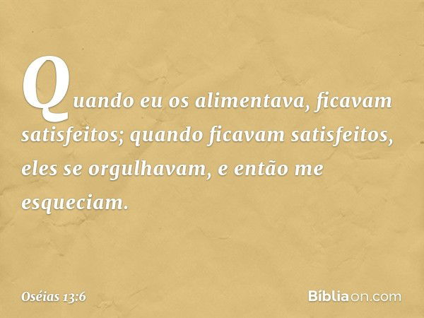 Quando eu os alimentava,
ficavam satisfeitos;
quando ficavam satisfeitos,
eles se orgulhavam,
e então me esqueciam. -- Oséias 13:6