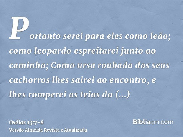 Portanto serei para eles como leão; como leopardo espreitarei junto ao caminho;Como ursa roubada dos seus cachorros lhes sairei ao encontro, e lhes romperei as 