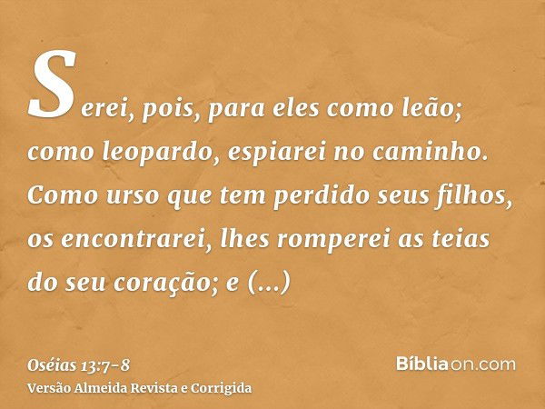 Serei, pois, para eles como leão; como leopardo, espiarei no caminho.Como urso que tem perdido seus filhos, os encontrarei, lhes romperei as teias do seu coraçã