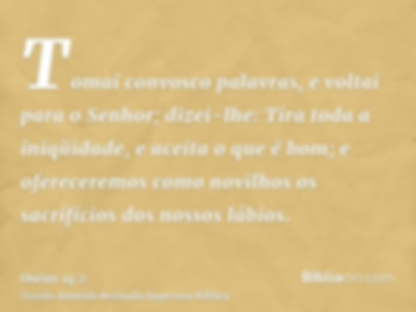 Tomai convosco palavras, e voltai para o Senhor; dizei-lhe: Tira toda a iniqüidade, e aceita o que é bom; e ofereceremos como novilhos os sacrifícios dos nossos