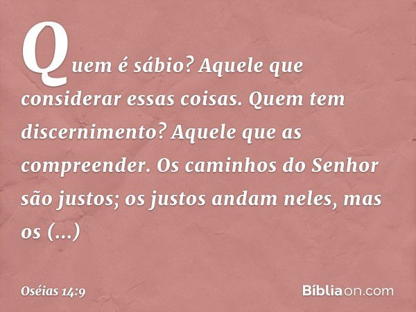 Quem é sábio?
Aquele que considerar essas coisas.
Quem tem discernimento?
Aquele que as compreender.
Os caminhos do Senhor são justos;
os justos andam neles,
ma