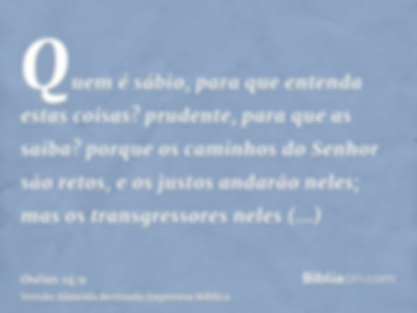 Quem é sábio, para que entenda estas coisas? prudente, para que as saiba? porque os caminhos do Senhor são retos, e os justos andarão neles; mas os transgressor